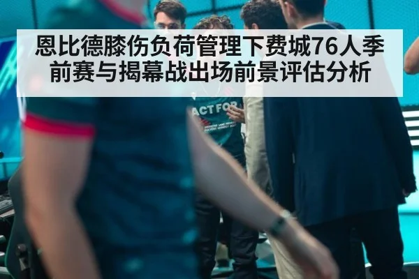恩比德膝伤负荷管理下费城76人季前赛与揭幕战出场前景评估分析